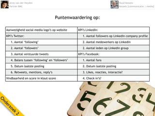 Anne van der Heyden                                                           Ruud Kessels
      Partner BMC                                                                   Kessels [communicatie | media]



                                        Puntenwaardering op:

    Aanwezigheid social media logo’s op website      KPI’s LinkedIn:

    KPI’s Twitter:                                      1. Aantal followers op Linkedin company profile

       1. Aantal ‘following’                            2. Aantal medewerkers op Linkedin

       2. Aantal ‘followers’                            2. Aantal leden op Linkedin group

       3. Aantal verstuurde tweets                   KPI’s Facebook:

       4. Balans tussen ‘following’ en ‘followers’      1. Aantal fans

       5. Datum laatste posting                         2. Datum laatste posting

       6. Retweets, mentions, reply’s                   3. Likes, reacties, interactie?

    Vindbaarheid en score in klout-score                4. Check in’s?
O
nd
  er
     zo
       ek
          2
 