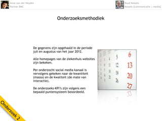 Anne van der Heyden                                           Ruud Kessels
    Partner BMC                                                   Kessels [communicatie | media]



                                      Onderzoeksmethodiek




                      De gegevens zijn opgehaald in de periode
                      juli en augustus van het jaar 2012.

                      Alle homepages van de ziekenhuis websites
                      zijn bekeken.

                      Per onderzocht social media kanaal is
                      vervolgens gekeken naar de kwantiteit
                      (massa) en de kwaliteit (de mate van
                      interactie).

                      De onderzoeks-KPI’s zijn volgens een
                      bepaald puntensysteem beoordeeld.
O
nd
  er
    zo
      ek
        2
 
