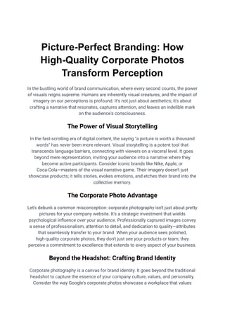 Picture-Perfect Branding: How
High-Quality Corporate Photos
Transform Perception
In the bustling world of brand communication, where every second counts, the power
of visuals reigns supreme. Humans are inherently visual creatures, and the impact of
imagery on our perceptions is profound. It's not just about aesthetics; it's about
crafting a narrative that resonates, captures attention, and leaves an indelible mark
on the audience's consciousness.
The Power of Visual Storytelling
In the fast-scrolling era of digital content, the saying "a picture is worth a thousand
words" has never been more relevant. Visual storytelling is a potent tool that
transcends language barriers, connecting with viewers on a visceral level. It goes
beyond mere representation, inviting your audience into a narrative where they
become active participants. Consider iconic brands like Nike, Apple, or
Coca-Cola—masters of the visual narrative game. Their imagery doesn't just
showcase products; it tells stories, evokes emotions, and etches their brand into the
collective memory.
The Corporate Photo Advantage
Let's debunk a common misconception: corporate photography isn't just about pretty
pictures for your company website. It's a strategic investment that wields
psychological influence over your audience. Professionally captured images convey
a sense of professionalism, attention to detail, and dedication to quality—attributes
that seamlessly transfer to your brand. When your audience sees polished,
high-quality corporate photos, they don't just see your products or team; they
perceive a commitment to excellence that extends to every aspect of your business.
Beyond the Headshot: Crafting Brand Identity
Corporate photography is a canvas for brand identity. It goes beyond the traditional
headshot to capture the essence of your company culture, values, and personality.
Consider the way Google's corporate photos showcase a workplace that values
 
