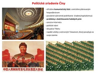 Politické zriadenie Číny
- oficiálne komunistický štát s centrálne plánovaným
hospodárstvom
- povolené súkromné podnikanie (riadený kapitalizmus)
- problémy s dodržiavaním ľudských práv
- cenzúra internetu
- politickí väzni
- okupácia Tibetu
- napäté vzťahy s ostrovným Taiwanom, ktorý považujú za
svoje územie
 