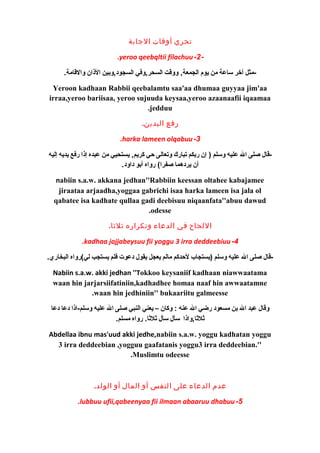 تحري أوقات الجابة 
.yeroo qeebqltii filachuu-2- 
-مثل آخرر ساعة من يوم الجمعة, ووقت السحر,وفي السجود,وبين الذان والقامة. 
Yeroon kadhaan Rabbii qeebalamtu saa'aa dhumaa guyyaa jim'aa 
irraa,yeroo bariisaa, yeroo sujuuda keysaa,yeroo azaanaafii iqaamaa 
.jedduu 
رفع اليدين. 
.harka lameen olqabuu-3 
-قال صلى ال عليه وسلم ( إن ربكم تبارك وتعالى حي كريم, يستحيي من عبده إذا رفع يديه إليه 
أن يردهما صفرا) رواه أبو داود. 
nabiin s.a.w. akkana jedhan''Rabbiin keessan oltahee kabajamee 
jiraataa arjaadha,yoggaa gabrichi isaa harka lameen isa jala ol 
qabatee isa kadhate qullaa gadi deebisuu niqaanfata''abuu dawud 
.odesse 
اللحاح في الدعاء وتكراره ثلثا. 
.kadhaa jajjabeysuu fii yoggu 3 irra deddeebiuu -4 
-قال صلى ال عليه وسلم (يستجاب لحدكم مالم يعجل يقول دعوت فلم يستجب لي)رواه البخاري. 
Nabiin s.a.w. akki jedhan ''Tokkoo keysaniif kadhaan niawwaatama 
waan hin jarjarsiifatiniin,kadhadhee homaa naaf hin awwaatamne 
.waan hin jedhiniin'' bukaariitu galmeesse 
وقال عبد ال بن مسعود رضي ال عنه : وكان – يعني النبي صلى ال عليه وسلم-اذا دعا دعا 
ثلثا,واذا سأل سأل ثلثا. رواه مسلم. 
Abdellaa ibnu mas'uud akki jedhe,nabiin s.a.w. yoggu kadhatan yoggu 
3 irra deddeebian ,yogguu gaafatanis yoggu3 irra deddeebian.'' 
.Muslimtu odeesse 
عدم الدعاء على النفس أو المال أو الولد. 
.lubbuu ufii,qabeenyaa fii ilmaan abaaruu dhabuu-5 
 
