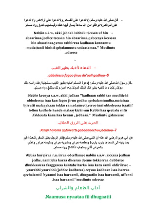 - قال صلى ال عليه وسلم (ل تدعوا على أنفسكم ,ول تدعوا على أولدككم, ول تدعوا 
على أموالكم,ل توافقوا من ال ساعة يسأل فيها عطاء,فيستجيب لكم).رواه مسلم. 
Nabiin s.a.w. akki jedhan lubbuu teessan uf hin - 
abaarinaa,joollee teessan hin abaarinaa,qabeenya keessan 
hin abaarinaa,yeroo rabbirraa kadhaan kennamtu 
mudattanii isinitti qebalamuutu sodaatamaa.'' Muslimtu 
.odeesse 
- 
- الدعاء لخيك بظهر الغيب 
.obbolessa fagoo jiruu du'aaii godhuu-6 
-قال رسول ال صلى ال عليه وسلم: (دكعوة المسلم لخييه بظهر الغيب مستجابة,عند رأسه ملك 
موكل, كلما دكعا لخييه بخير قال الملك الموكل به: آمين ولك بمثل).رواه مسلم. 
Nabiin keenya s.a.w. akki jedhan ''kadhaan rabbi tan muslitichi 
obboleessa isaa kan fagoo jiruu godhu qeebalamtuudha.mataisaa 
birratti malaaykaan tokko ramadameeti,yeroo inni obboleessa isaatiif 
toltuu kadhate hunda malaaykichi sun Rabbi haa qeebalu siifis 
.fakkaata kana haa kennu , jedhaan.'' Muslimtu galmeesse 
الحرث على الرزق الحلل. 
.Rizqii halaala qofarratti gabaabbachuu,bololuu-7 
عن أبي هريرة رضي ال عنه أن النبي صلى ال عليه وسلم:(ذكر الرجل يطيل السفر,أشعث أغبر 
يمد يديه الى السماء: يارب يارب! ومطعمه حرام, ومشربه حرام, وملبسه حرام , وغذي 
بالحرام, فأنى يستجاب لذالك؟) رواه مسلم. 
Abbaa hureyraa r.a. irraa odeeffamee nabiin s.a.w. akkana jedhan 
jedhe, namticha karaa dheeraa deeme tokkorraa dubbatee 
dhukkaawaa faaggawaa kantahe harka isaa kara samii oldiriirsee – 
yaarabbi yaarabbi (jedhee kadhataa) eeysaa kadhaan isaa isarraa 
qeebalamti! Nyaanni isaa haraamii, dhugaatiin isaa haraamii, uffanni 
.isaa haraamii''muslimtu odeesse 
آداب الطعام والشراب 
.Naamusa nyaataa fii dhugaatii 
 