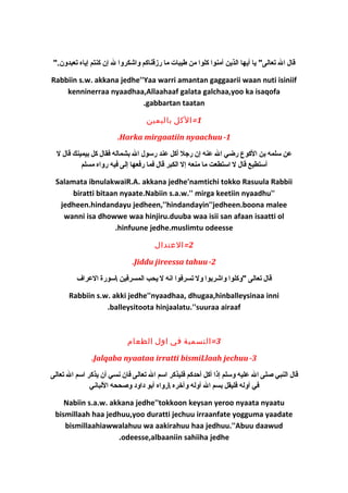 قال ال تعالى" يا أيها الذين آمنوا كلوا من طيبات ما رزقناكم واشكروا ل إن كنتم إياه تعبدون." 
Rabbiin s.w. akkana jedhe''Yaa warri amantan gaggaarii waan nuti isiniif 
kenninerraa nyaadhaa,Allaahaaf galata galchaa,yoo ka isaqofa 
.gabbartan taatan 
1=الكل باليمين 
.Harka mirgaatiin nyaachuu-1 
عن سلمه بن الكوع رضي ال عنه إن رجل أكل عند رسول ال بشماله فقال كل بيمينك قال ل 
أستطيع قال ل استطعت ما منعه إل الكبر قال فما رفعها إلى فيه رواه مسلم 
Salamata ibnulakwaiR.A. akkana jedhe'namtichi tokko Rasuula Rabbii 
biratti bitaan nyaate.Nabiin s.a.w.'' mirga keetiin nyaadhu'' 
jedheen.hindandayu jedheen,''hindandayin''jedheen.boona malee 
wanni isa dhowwe waa hinjiru.duuba waa isii san afaan isaatti ol 
.hinfuune jedhe.muslimtu odeesse 
2=العتدال 
.Jiddu jireessa tahuu-2 
قال تعالى "وكلوا واشربوا ول تسرفوا انه ل يحب المسرفين سورة العراف 
Rabbiin s.w. akki jedhe''nyaadhaa, dhugaa,hinballeysinaa inni 
.balleysitoota hinjaalatu.''suuraa airaaf 
3=التسمية في اول الطعام 
.Jalqaba nyaataa irratti bismiLlaah jechuu-3 
قال النبي صلى ال عليه وسلم إذا أكل أحدكم فليذكر اسم ال تعالى فان نسي أن يذكر اسم ال تعالى 
في أوله فليقل بسم ال أوله وآخيره رواه أبو دكاودك وصححه اللباني 
Nabiin s.a.w. akkana jedhe''tokkoon keysan yeroo nyaata nyaatu 
bismillaah haa jedhuu,yoo duratti jechuu irraanfate yogguma yaadate 
bismillaahiawwalahuu wa aakirahuu haa jedhuu.''Abuu daawud 
.odeesse,albaaniin sahiiha jedhe 
 