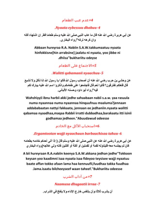 4=عدم عيب الطعام 
.Nyaata eybessuu dhabuu-4 
عن أبي هريرة رضي ال عنه قال ما عاب النبي صلى ال عليه وسلم طعاما قط, إن اشتهاه أكله 
وان كرهه تركه"رواه البخاري. 
Abbaan hureyraa R.A. Nabiin S.A.W.takkumaatuu nyaata 
hinfokkisne[hin arrabsine] jaalatu ni nyaata, yoo jibbe ni 
.dhiisa''bukhariitu odeyse 
5=الجتماع على الطعام 
.Walitti qabamanii nyaachuu-5 
عن وحشي بن حرب رضي ال عنه أن أصحاب رسول ال قالوا يا رسول ال إنا نأكل ول نشبع 
قال فلعلكم تفترقون؟ قالوا نعم قال فاجتمعوا على طعامكم واذكروا اسم ال عليه يبارك لكم 
فيه"رواه أبو دكاودك وحسنه اللباني. 
Wahshiyyii ibnu harbii akki jedhe sahaabaan nabii s.a.w. yaa rasuula 
numa nyaannaa numa nyaannaa hinquufnuu maaluma?jennaan 
addababaatan nattyi fakkaata, jennaan ee jedhaniin.nyaata walitti 
qabamaa nyaadhaa,maqaa Rabbii irratti dubbadhaa,barakaatu itti isinii 
godhamaa jedheen."Abuudawud odeesse 
6=استحباب الكل مع الخادم 
.Ergamtootan wajji nyaachuun barbaachisaa tahuu-6 
عن أبي هريرة رضي ال عنه عن النبي صلى ال عليه وسلم قال ( إذا أتى أحدكم خيادكمه بطعامه 
فان لم يجلسه معه فليناوله لقمة أو لقمتين أو أكلة أو أكلتين فانه ولي علجه)رواه البخاري 
A bii hureyraan R.A.nabiin keenya S.A.W.akkana jedhan jedhe''Tokkoon 
keysan yoo kaadimni isaa nyaata isaa fideyoo teysisee wajji nyaatuu 
baate affan tokko afaan lama haa kennuufii,fuudhaa takka fuudhaa 
.lama.isaatu bilcheeyseef waan taheef.''Bukhariitu odeesse 
7=من آداب الشرب 
Naamusa dhugaatii irraa-7 
أن يشرب ثالثاا،وأن يتنفس خيارج الناء،ول ينفخ في الشراب. 
 