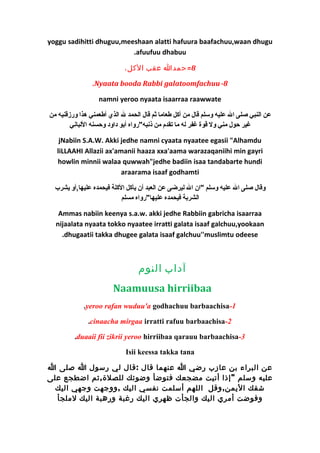 yoggu sadihitti dhuguu,meeshaan alatti hafuura baafachuu,waan dhugu 
.afuufuu dhabuu 
8=حمدا عقب الكل، 
.Nyaata booda Rabbi galatoomfachuu-8 
namni yeroo nyaata isaarraa raawwate 
عن النبي صلى ال عليه وسلم قال من أكل طعاما ثام قال الحمد ل الذي أطعمني هذا ورزقنيه من 
غير حول مني ول قوة غفر له ما تقدم من ذنبه"رواه أبو دكاودك وحسنه اللباني 
jNabiin S.A.W. Akki jedhe namni cyaata nyaatee egasii "Alhamdu 
liLLAAHI Allazii ax'amanii haaza xxa'aama warazaqaniihi min gayri 
howlin minnii walaa quwwah"jedhe badiin isaa tandabarte hundi 
araarama isaaf godhamti 
وقال صلى ال عليه وسلم "ان ال ليرضى عن العبد أن يأكل الكلة فيحمده عليها,أو يشرب 
الشربة فيحمده عليها"رواه مسلم 
Ammas nabiin keenya s.a.w. akki jedhe Rabbiin gabricha isaarraa 
nijaalata nyaata tokko nyaatee irratti galata isaaf galchuu,yookaan 
.dhugaatii takka dhugee galata isaaf galchuu''muslimtu odeese 
آداب النوم 
Naamuusa hirriibaa 
.yeroo rafan wuduu'a godhachuu barbaachisa-1 
.cinaacha mirgaa irratti rafuu barbaachisa-2 
.duaaii fii zikrii yeroo hirriibaa qarauu barbaachisa-3 
Isii keessa takka tana 
عن البراء بن عازب رضي ا عنهما قال :قال لي رسول ا صلى ا 
عليه وسلم "إذا أتيت مضجعك فتوضأ وضوئك للصلة,ثم اضطجع على 
شقك اليمن,وقل اللهم أسلمت نفسي اليك ,ووجهت وجهي اليك 
وفوضت أمري اليك والجأت ظهري اليك رغبة ورهبة اليك لملجأ 
 