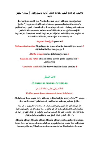 ولمنجا ال اليك آمنت بكتابك الذي أنزلت ونبيك الذي أرسلت" متفق 
عليه. 
Baraai ilma aazib r.a. Nabiin keenya s.a.w. akkana naan jedhan 
jedhe."yogguu rafuuf kaate akkuma yeroo salaataatti wuduu'a 
godhadhu,eegasii cinaacha kee kan mirgaa irratti ciisi,eegasii akkana 
jedhi  Allaahumma aslamtu nafsii ileyka,wawajjahtu wajhii 
ileykaa,wafawwadtu amrii ileykaa,wa'alja'itu zahrii ileykaa,ragbatan 
.warahbatan ileyka,laa maljaa walaa manjaa 
.Aayatul kursiyyii qarauu-4 
Qulhuwallaahu ahad fii qulauuzuu lameen harka keessatti qara'anii-5 
.itti tufanii dibachuu yoggu 3 
.Harka mirgaa mataa jala kaayyachuu-6 
firaasha irra rafan uffata ufirraa qaban gama keeysaatiin-7 
.haxaawuu 
Gararratti ciisanii rafuu dhowwaadhaa tahuu beekuu-8 
آداب السفر 
.Naamusa karaa deemsaa 
-1 الحرص على دعاء السفر 
Kadhaa yeroo karaa deemaanii irratti bololuu-1 
Abdallaah ibnu umar R.A. akkana jedhe, Nabiin keenya S.A.W. yeroo 
,karaa deemuuf gala isaanii yaabbatan akkana jedhan jedhe 
ال أكبر,ال أكبر ,ال أكبر,سبحان الذي سخر لنا هذا و ما كنا له مقرنين,و إنا إلى ربنا 
لمنقلبون,اللهم إنا تسألك في سفرنا هذا البر والتقوى ومن العمل ما ترضى. اللهم هون علينا 
سفرنا هذا,واطو عنا بعده, اللهم أنت الصاحب في السفر والخليفة في الهل. اللهم إني أعوذ بك 
من وعثاء السفر,و كعابة المنظر,وسوء المنقلب في والمال والهل. 
Allaahu akbar Allaahu akbar Allaahu akbar,subhaanallazii sakhara 
lanaa haazaa wamaa kunnaa lahuu muqriniin,wa innaa ilaa rabbinaa 
lamunqalibuun,Allaahumma innaa nas'aluka fii safarinaa haazaa 
 