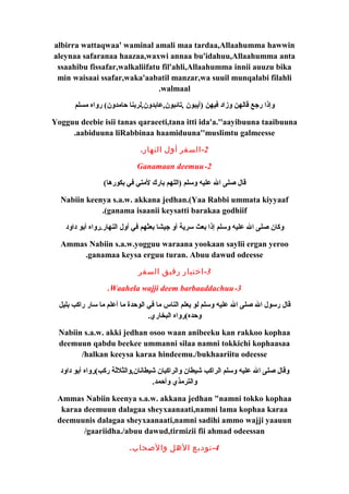 albirra wattaqwaa' waminal amali maa tardaa,Allaahumma hawwin 
aleynaa safaranaa haazaa,waxwi annaa bu'idahuu,Allaahumma anta 
ssaahibu fissafar,walkaliifatu fil'ahli,Allaahumma innii auuzu bika 
min waisaai ssafar,waka'aabatil manzar,wa suuil munqalabi filahli 
.walmaal 
وإذا رجع قالهن وزاد فيهن (آيبون ,تائبون,عابدون,لربنا حامدون) رواه مسلم 
Yogguu deebie isii tanas qaraeeti,tana itti ida'a.''aayibuuna taaibuuna 
.aabiduuna liRabbinaa haamiduuna''muslimtu galmeesse 
-2 السفر أول النهار. 
Ganamaan deemuu-2 
قال صلى ال عليه وسلم (اللهم بارك لمتي في بكورها) 
Nabiin keenya s.a.w. akkana jedhan.(Yaa Rabbi ummata kiyyaaf 
.(ganama isaanii keysatti barakaa godhiif 
وكان صلى ال عليه وسلم إذا بعث سرية أو جيشا بعثهم في أول النهار.رواه أبو داود 
Ammas Nabiin s.a.w.yogguu waraana yookaan saylii ergan yeroo 
.ganamaa keysa erguu turan. Abuu dawud odeesse 
-3 اختيار رفيق السفر 
.Waahela wajji deem barbaaddachuu-3 
قال رسول ال صلى ال عليه وسلم لو يعلم الناس ما في الوحدة ما أعلم ما سار راكب بليل 
وحده)رواه البخاري. 
Nabiin s.a.w. akki jedhan osoo waan anibeeku kan rakkoo kophaa 
deemuun qabdu beekee ummanni silaa namni tokkichi kophaasaa 
/halkan keeysa karaa hindeemu./bukhaariitu odeesse 
وقال صلى ال عليه وسلم الراكب شيطان والراكبان شيطانان,والثلثةة ركب)رواه أبو داود 
والترمذي وأحمد. 
Ammas Nabiin keenya s.a.w. akkana jedhan "namni tokko kophaa 
karaa deemuun dalagaa sheyxaanaati,namni lama kophaa karaa 
deemuunis dalagaa sheyxaanaati,namni sadihi ammo wajji yaauun 
/gaariidha./abuu dawud,tirmizii fii ahmad odeessan 
-4 توديع الهل والصحاب. 
 