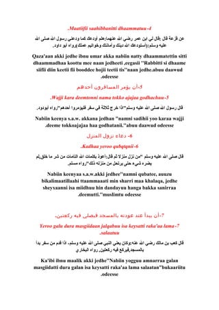 .Maatiifii saahibbanitti dhaammatuu-4 
عن قزعة قال :قال لي ابن عمر رضي ال عنهما:هلم أودعك كما ودعني رسول ال صلى ال 
عليه وسلم:(أستودعك ال دينك وأمانتك وخواتيم عملك)رواه أبو داود. 
Qaza'aan akki jedhe ibnu umar akka nabiin natty dhaammatettin sitti 
dhaammadhaa koottu mee naan jedheeti ,eegasii ''Rabbitti si dhaame 
siifii diin keetii fii booddee hojii teetii tis''naan jedhe.abuu daawud 
.odeesse 
-5 أن يؤمر المسافرون أحدهم 
.Wajji kara deemtonni nama tokko ajajaa godhachuu-5 
قال رسول ال صلى ال عليه وسلم"اذا خرج ثةلثةة في سفر فليؤمروا أحدهم"رواه أبودود. 
Nabiin keenya s.a.w. akkana jedhan "namni sadihii yoo karaa wajji 
.deeme tokkoajajaa haa godhatanii.''abuu daawud odeesse 
-6 دعاء نزول المنزل 
.Kadhaa yeroo qubqtqnii-6 
قال صلى ال عليه وسلم "من نزل منزل ثةم قال:أعوذ بكلمات ال التامات من شر ما خلق,لم 
يضره شيء حتى يرتحل من منزله ذلك"رواه مسلم. 
Nabiin keenyaa s.a.w.akki jedhee''namni qubatee, auuzu 
bikalimaatillaahi ttaammaaati min sharri maa khalaqa, jedhe 
sheyxaanni isa miidhuu hin dandayuu hanga bakka sanirraa 
.deemutti.''muslimtu odeesse 
-7 أن يبدأ عند عودته بالمسجد فيصلي فيه ركعتين. 
Yeroo galu dura masgiidaan jalqabuu isa keysatti raka'aa lama-7 
.salaatuu 
قال كعب بن مالك رضي ال عنه:وكان يعني النبي صلى ال عليه وسلم- اذا قدم من سفر بدأ 
بالمسجد,فيركع فيه ركعتين, رواه البخاري 
Ka'ibi ibnu maalik akki jedhe''Nabiin yogguu amnarraa galan 
masgiidatti dura galan isa keysatti raka'aa lama salaatan"bukaariitu 
.odeesse 
 