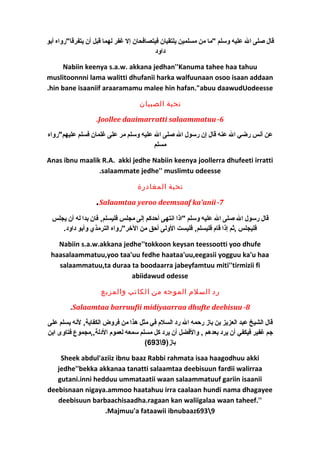 قال صلى ال عليه وسلم "ما من مسلمين يلتقيان فيتصافحان إل غفر لهما قبل أن يتفرقا"رواه أبو 
داود 
Nabiin keenya s.a.w. akkana jedhan''Kanuma tahee haa tahuu 
muslitoonnni lama walitti dhufanii harka walfuunaan osoo isaan addaan 
.hin bane isaaniif araaramamu malee hin hafan."abuu daawudUodeesse 
تحية الصبيان 
.Joollee daaimarratti salaammatuu-6 
عن أنس رضي ال عنه قال إن رسول ال صلى ال عليه وسلم مر على غلمان فسلم عليهم"رواه 
مسلم 
Anas ibnu maalik R.A. akki jedhe Nabiin keenya joollerra dhufeeti irratti 
.salaammate jedhe'' muslimtu odeesse 
تحية المغادرة 
.Salaamtaa yeroo deemsaaf ka'anii -7 
قال رسول ال صلى ال عليه وسلم "اذا انتهى أحدكم إلى مجلس فليسلم, فان بدا له أن يجلس 
فليجلس ,ثم إذا قام فليسلم, فليست الولى أحق من الخرر"رواه الترمذي وأبو داود. 
Nabiin s.a.w.akkana jedhe''tokkoon keysan teessootti yoo dhufe 
haasalaammatuu,yoo taa'uu fedhe haataa'uu,eegasii yogguu ka'u haa 
salaammatuu,ta duraa ta boodaarra jabeyfamtuu miti''tirmizii fi 
abiidawud odesse 
رد السلم الموجه من الكاتب والمزيع 
.Salaamtaa barruufii midiyaarraa dhufte deebisuu -8 
قال الشيخ عبد العزيز بن باز رحمه ال رد السلم في مثل هذا من فروض الكفاية, لنه يسلم على 
جم غفير فيكفي أن يرد بعدهم , والفضل أن يرد كل مسلم سمعه لعموم الدلة,,مجموع فتاوى ابن 
(693 باز( 9 
Sheek abdul'aziiz ibnu baaz Rabbi rahmata isaa haagodhuu akki 
jedhe''bekka akkanaa tanatti salaamtaa deebisuun fardii walirraa 
gutani.inni hedduu ummataatii waan salaammatuuf gariin isaanii 
deebisnaan nigaya.ammoo haatahuu irra caalaan hundi nama dhagayee 
deebisuun barbaachisaadha.ragaan kan waliigalaa waan taheef.'' 
.Majmuu'a fataawii ibnubaaz6939 
 