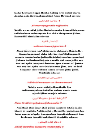 takka keessatti yoggu dhibba Rabbig firlii watub alayya 
innaka anta . ttawwaaburrahiim) Abuu Dawuud odeesse 
-4 مجالسة الصالحين 
.4Namoota gaggaariin wajji taa'uu 
Nabiin s.a.w. akki jedhe.Muimina malee hinsaahibin,nama 
rabbisodaatu malee nyaata kee akka hinnyaanne.)Abuu 
Daawudiifi tirmiziitu odeesse 
-5 اجتناب الغيبة. 
.walhamachurraa fagaachuu-5 
Abuu hureyraan r.a.Nabiin s.a.w. akkana jedhan jedhe, 
(hamachuun maal akka tahe beeytuu?)Rabbumaafii 
rasuula isaattu beeka jedhaniin.(obboleessa kee waan inni 
jibbuun dubbachuudha).yoo wanniin ani isaan jedhu sun 
tan inni qabu taateyoo? Jennaan. (yoo waanni ati jetteen 
sun tan inni qabu taate isa hamattee jirta, yoo tan inni 
hinqabne taate cubbuu isarra keessee jirta) jedhe. 
Muslimtu odeesse 
-7 النهي عن كثرة الضحك. 
.kofla heddummeessurraa dhoowwamuu-6 
Nabiin s.a.w. akki jedhan,(kofla hin 
heddummeysinaa,kokoflaa ooluun onnee nama 
ajjeefti.)ibnu maajah odeesse 
-7 كراهية التجشؤ بحضرة الخرين. 
.Nama biratti deeqqifachuun jibbamaadha-7 
Abdillaah ibni umar akki jedhe: namtichi tokko nabiin 
biratti deeqqifate. Nabiin akki jedheen,(Deeqqifatiinsa kee 
kana nurraa uf qabi, irra quufaan isaanii addunyatti irra 
beelawaa isaaniiti aakhiratti) tirmiziitu odeesse 
-8 دعاء كفارة المجلس. 
.du'aaii araarsituu dogoggora teeysumaatiif -8 
 