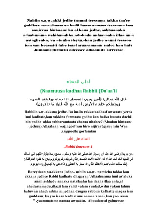 Nabiin s.a.w. akki jedhe (namni teessuma takka taa'ee 
guddisee wace,-haasawa badii haasawe-osoo teessuma isaa 
sanirraa hinkaane ka akkana jedhe, subhaanaka 
allaahumma wabihamdika,ash-hadu anlaailaaha illaa anta 
astagfiruka, wa atuubu ileyka,-kan jedhe wanni teessoo 
isaa san keessatti tahe isaaf araaramamu malee kan hafu 
.hintaane.)tirmizii odeessee albaaniitu sirreesse 
آداب الدعاء 
(Naamuusa kadhaa Rabbii (Du'aa'ii 
قال ا تعالى: (أمن يجيب المضطر اذا دعاه ويكشف السوء 
ويجعلكم خلفاء الرض أءله مع ا قليل ما تذكرون) 
Rabbiin s.w. akkana jedhe.''sa inniin rakkataadhaaf awwaatu yeroo 
inni kadhate,kan rakkina furmaata godhu kan bakka buoota dachii 
isin godhe akka gabbaramtoota dharaa nitahee? (Abadan hintaane 
jechuu).Allaahaan wajji gooftaan biro nijiraa?garuu isin Waa 
.xiqqoodha gorfamtan 
الثناء على ا. 
.Rabbi faarsuu-1 
-عن بريدة رضي ال عنه أن رسول ال صلى ال عليه وسلم – سمع رجل يقول:اللهم اني أسالك 
أني أشهد أنك أنت ال ل اله الأنت الحد الصمد, الذي لم يلد ولم يولد,ولم يكن له كفوا أحد.فقال: 
(لقد سألت ال بالسم العظم الذي اذا سئل به أعطى,واذا دعي به أجاب)رواه ابودود. 
Bureydaan r.a.akkana jedhe.. nabiin s.a.w. namticha tokko kan 
akkana jedhee Rabbi kadhatu dhagayan Allaahumma inni as'aluka 
annii ashhadu annaka natallaahu laa ilaaha illaa anta,al 
ahadussamadu,allazii lam yalid walam yuulad,walm yakun lahuu 
kufuwan ahad nabiin ni jedhan dhugaa rabbiin kadhatte maqaa isaa 
guddaan, ka yoo isaan kadhatame namaa kennu,kan yoo isaan 
" .yaammatame namaa awwaatu. Abuudawud galmeesse 
 