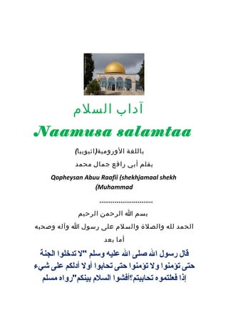 آداب السلم 
Naamusa salamtaa 
باللغة الورومية(اثيوبيا) 
بقلم أبي رافع جمال محمد 
Qopheysan Abuu Raafii (shekhjamaal shekh 
(Muhammad 
............................ 
بسم ا الرحمن الرحيم 
الحمد لله والصلة والسلم على رسول ا وآله وصحبه 
أما بعد 
قال رسول ال صلى ال عليه وسلم "ل تدخلوا الجنة 
حتى تؤمنوا ول تؤمنوا حتى تحابوا أول أدلكم على شيء 
إذا فعلتموه تحاببتم؟أفشوا السلم  بينكم"رواه مسلم 
 