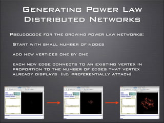 Generating Power Law
Distributed Networks
Pseudocode for the growing power law networks:
Start with small number of nodes
add new vertices one by one
each new edge connects to an existing vertex in
proportion to the number of edges that vertex
already displays (i.e. preferentially attach)
 