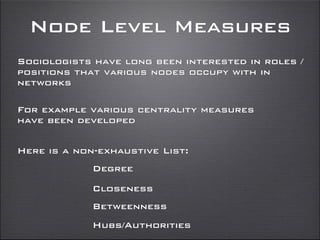 Node Level Measures
Sociologists have long been interested in roles /
positions that various nodes occupy with in
networks
For example various centrality measures
have been developed
Degree
Closeness
Here is a non-exhaustive List:
Betweenness
Hubs/Authorities
 