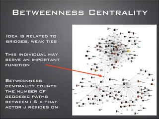 Betweenness Centrality
Idea is related to
bridges, weak ties
This individual may
serve an important
function
Betweenness
centrality counts
the number of
geodesic paths
between i & k that
actor j resides on
 