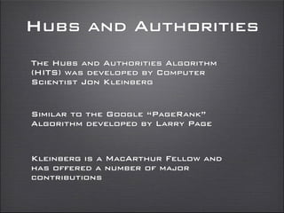 Hubs and Authorities
The Hubs and Authorities Algorithm
(HITS) was developed by Computer
Scientist Jon Kleinberg
Similar to the Google “PageRank”
Algorithm developed by Larry Page
Kleinberg is a MacArthur Fellow and
has offered a number of major
contributions
 