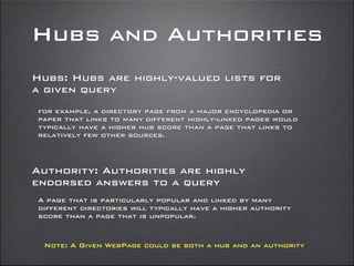 Hubs and Authorities
Hubs: Hubs are highly-valued lists for
a given query
for example, a directory page from a major encyclopedia or
paper that links to many different highly-linked pages would
typically have a higher hub score than a page that links to
relatively few other sources.
Authority: Authorities are highly
endorsed answers to a query
A page that is particularly popular and linked by many
different directories will typically have a higher authority
score than a page that is unpopular.
Note: A Given WebPage could be both a hub and an authority
 