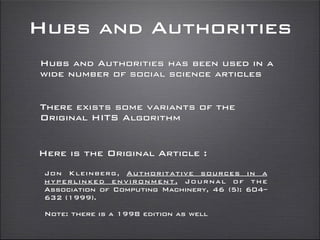Hubs and Authorities
Hubs and Authorities has been used in a
wide number of social science articles
There exists some variants of the
Original HITS Algorithm
Here is the Original Article :
Jon Kleinberg, Authoritative sources in a
hyperlinked environment, Journal of the
Association of Computing Machinery, 46 (5): 604–
632 (1999).
Note: there is a 1998 edition as well
 