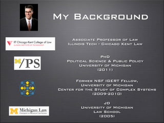 My Background
Associate Professor of Law
Illinois Tech - Chicago Kent Law
Former NSF IGERT Fellow,
University of Michigan
Center for the Study of Complex Systems
(2009-2010)
PhD
Political Science & Public Policy
University of Michigan
(2011)
JD
University of Michigan
Law School
(2005)
 