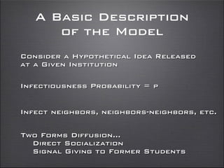 A Basic Description
of the Model
Consider a Hypothetical Idea Released
at a Given Institution
Infectiousness Probability = p
Two Forms Diffusion...
Direct Socialization
Signal Giving to Former Students
Infect neighbors, neighbors-neighbors, etc.
 