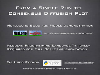 From a Single Run to
Consensus Diffusion Plot
Netlogo is Good for Model Demonstration
Regular Programming Language Typically
Required for Full Scale Implementation
We Used Python
http://ccl.northwestern.edu/netlogo/
http://www.python.org/
Object Oriented Programming Language
 