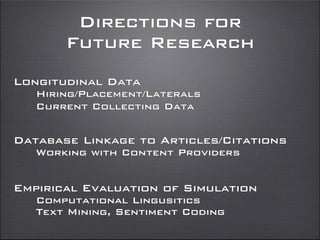 Directions for
Future Research
Longitudinal Data
Hiring/Placement/Laterals
Current Collecting Data
Database Linkage to Articles/Citations
Working with Content Providers
Empirical Evaluation of Simulation
Computational Lingusitics
Text Mining, Sentiment Coding
 