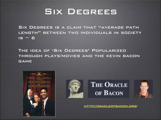 Six Degrees
Six Degrees is a claim that “average path
length” between two individuals in society
is ~ 6
The idea of ‘Six Degrees’ Popularized
through plays/movies and the kevin bacon
game
http://oracleofbacon.org/
 