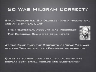 So Was Milgram Correct?
Small Worlds (i.e. Six Degrees) was a theoretical
and an empirical Claim
The Theoretical Account Was Incorrect
The Empirical Claim was still intact
Query as to how could real social networks
display both small worlds and clustering?
At the Same time, the Strength of Weak Ties was
also an Theoretical and Empirical proposition
 