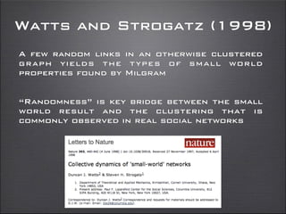 Watts and Strogatz (1998)
A few random links in an otherwise clustered
graph yields the types of small world
properties found by Milgram
“Randomness” is key bridge between the small
world result and the clustering that is
commonly observed in real social networks
 