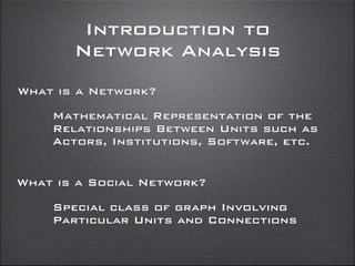 Introduction to
Network Analysis
What is a Network?
What is a Social Network?
Mathematical Representation of the
Relationships Between Units such as
Actors, Institutions, Software, etc.
Special class of graph Involving
Particular Units and Connections
 