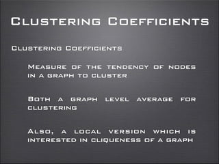 Clustering Coefficients
Clustering Coefficients
Measure of the tendency of nodes
in a graph to cluster
Both a graph level average for
clustering
Also, a local version which is
interested in cliqueness of a graph
 