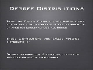 Degree Distributions
These are Degree Count for particular nodes
but we are also interested in the distribution
of arcs (or edges) across all nodes
These Distributions are called “degree
distributions”
Degree distribution: A frequency count of
the occurrence of each degree
 