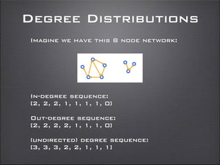 Degree Distributions
Imagine we have this 8 node network:
In-degree sequence:
[2, 2, 2, 1, 1, 1, 1, 0]
Out-degree sequence:
[2, 2, 2, 2, 1, 1, 1, 0]
(undirected) degree sequence:
[3, 3, 3, 2, 2, 1, 1, 1]
 