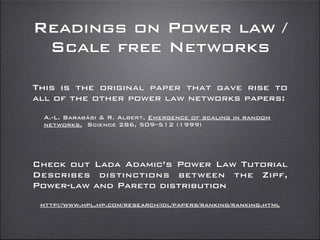 Readings on Power law /
Scale free Networks
Check out Lada Adamic’s Power Law Tutorial
Describes distinctions between the Zipf,
Power-law and Pareto distribution
http://www.hpl.hp.com/research/idl/papers/ranking/ranking.html
This is the original paper that gave rise to
all of the other power law networks papers:
A.-L. Barabási & R. Albert, Emergence of scaling in random
networks, Science 286, 509–512 (1999)
 