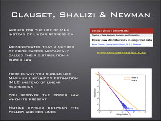 Clauset, Shalizi & Newman
http://arxiv.org/abs/0706.1062
argues for the use of MLE
instead of linear regression
Demonstrates that a number
of prior papers mistakenly
called their distribution a
power law
Here is why you should use
Maximum Likelihood Estimation
(MLE) instead of linear
regression
You recover the power law
when its present
Notice spread between the
Yellow and red lines
 