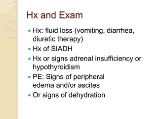 Hx and Exam
 Hx: fluid loss (vomiting, diarrhea,
diuretic therapy)
 Hx of SIADH
 Hx or signs adrenal insufficiency or
hypothyroidism
 PE: Signs of peripheral
edema and/or ascites
 Or signs of dehydration
 