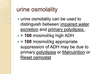 urine osmolality
 urine osmolality can be used to
distinguish between impaired water
excretion and primary polydipsia .
 > 100 mosmol/kg high ADH
 < 100 mosmol/kg appropriate
suppression of ADH may be due to
primary polydipsia or Malnutrition or
Reset osmostat
 