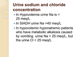 Urine sodium and chloride
concentration
 In Hypovolemia urine Na is <
25 meq/L
 In SIADH urine Na >40 meq/L
 In hypovolemic hyponatremic patients
who have metabolic alkalosis caused
by vomiting urine Na > 25 meq/L, but
the urine Cl < 25 meq/L
 