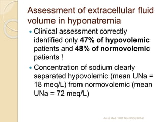 Assessment of extracellular fluid
volume in hyponatremia
 Clinical assessment correctly
identified only 47% of hypovolemic
patients and 48% of normovolemic
patients !
 Concentration of sodium clearly
separated hypovolemic (mean UNa =
18 meq/L) from normovolemic (mean
UNa = 72 meq/L)
Am J Med. 1987 Nov;83(5):905-8
 