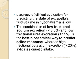  accuracy of clinical evaluation for
predicting the state of extracellular
fluid volume in hyponatremia is low.
 The combination of low fractional
sodium excretion (< 0.5%) and low
fractional urea excretion (< 55%) is
the best biochemical way to predict
saline response, whereas high
fractional potassium excretion (> 20%)
indicates diuretic intake.
Am J Med. 1995 Oct;99(4):348-55
 