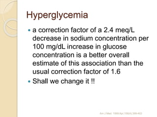 Hyperglycemia
 a correction factor of a 2.4 meq/L
decrease in sodium concentration per
100 mg/dL increase in glucose
concentration is a better overall
estimate of this association than the
usual correction factor of 1.6
 Shall we change it !!
Am J Med. 1999 Apr;106(4):399-403
 