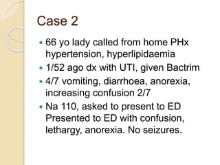 Case 2
 66 yo lady called from home PHx
hypertension, hyperlipidaemia
 1/52 ago dx with UTI, given Bactrim
 4/7 vomiting, diarrhoea, anorexia,
increasing confusion 2/7
 Na 110, asked to present to ED
Presented to ED with confusion,
lethargy, anorexia. No seizures.
 