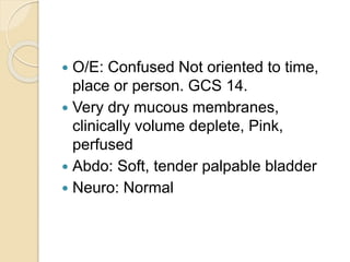  O/E: Confused Not oriented to time,
place or person. GCS 14.
 Very dry mucous membranes,
clinically volume deplete, Pink,
perfused
 Abdo: Soft, tender palpable bladder
 Neuro: Normal
 