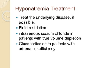 Hyponatremia Treatment
 Treat the underlying disease, if
possible.
 Fluid restriction.
 intravenous sodium chloride in
patients with true volume depletion
 Glucocorticoids to patients with
adrenal insufficiency
 