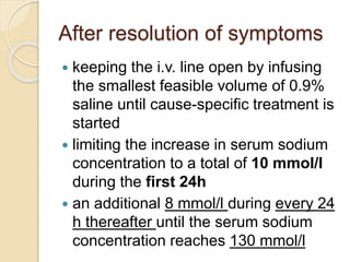 After resolution of symptoms
 keeping the i.v. line open by infusing
the smallest feasible volume of 0.9%
saline until cause-specific treatment is
started
 limiting the increase in serum sodium
concentration to a total of 10 mmol/l
during the first 24h
 an additional 8 mmol/l during every 24
h thereafter until the serum sodium
concentration reaches 130 mmol/l
 