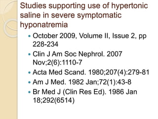 Studies supporting use of hypertonic
saline in severe symptomatic
hyponatremia
 October 2009, Volume II, Issue 2, pp
228-234
 Clin J Am Soc Nephrol. 2007
Nov;2(6):1110-7
 Acta Med Scand. 1980;207(4):279-81
 Am J Med. 1982 Jan;72(1):43-8
 Br Med J (Clin Res Ed). 1986 Jan
18;292(6514)
 