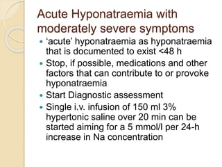 Acute Hyponatraemia with
moderately severe symptoms
 ‘acute’ hyponatraemia as hyponatraemia
that is documented to exist <48 h
 Stop, if possible, medications and other
factors that can contribute to or provoke
hyponatraemia
 Start Diagnostic assessment
 Single i.v. infusion of 150 ml 3%
hypertonic saline over 20 min can be
started aiming for a 5 mmol/l per 24-h
increase in Na concentration
 
