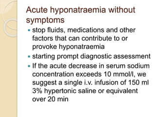 Acute hyponatraemia without
symptoms
 stop fluids, medications and other
factors that can contribute to or
provoke hyponatraemia
 starting prompt diagnostic assessment
 If the acute decrease in serum sodium
concentration exceeds 10 mmol/l, we
suggest a single i.v. infusion of 150 ml
3% hypertonic saline or equivalent
over 20 min
 