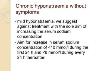 Chronic hyponatraemia without
symptoms
 mild hyponatraemia, we suggest
against treatment with the sole aim of
increasing the serum sodium
concentration
 Aim for increase in serum sodium
concentration of <10 mmol/l during the
first 24 h and <8 mmol/l during every
24 h thereafter
 
