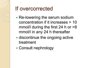If overcorrected
 Re-lowering the serum sodium
concentration if it increases > 10
mmol/l during the first 24 h or >8
mmol/l in any 24 h thereafter
 discontinue the ongoing active
treatment
 Consult nephrology
 